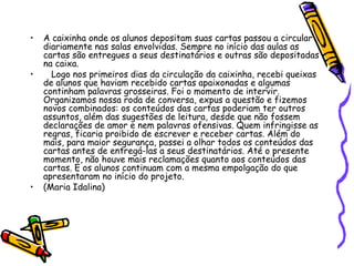 • A caixinha onde os alunos depositam suas cartas passou a circular
diariamente nas salas envolvidas. Sempre no início das aulas as
cartas são entregues a seus destinatários e outras são depositadas
na caixa.
• Logo nos primeiros dias da circulação da caixinha, recebi queixas
de alunos que haviam recebido cartas apaixonadas e algumas
continham palavras grosseiras. Foi o momento de intervir.
Organizamos nossa roda de conversa, expus a questão e fizemos
novos combinados: os conteúdos das cartas poderiam ter outros
assuntos, além das sugestões de leitura, desde que não fossem
declarações de amor e nem palavras ofensivas. Quem infringisse as
regras, ficaria proibido de escrever e receber cartas. Além do
mais, para maior segurança, passei a olhar todos os conteúdos das
cartas antes de entregá-las a seus destinatários. Até o presente
momento, não houve mais reclamações quanto aos conteúdos das
cartas. E os alunos continuam com a mesma empolgação do que
apresentaram no início do projeto.
• (Maria Idalina)
 