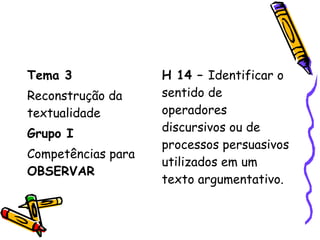 Tema 3
Reconstrução da
textualidade
Grupo I
Competências para
OBSERVAR
H 14 – Identificar o
sentido de
operadores
discursivos ou de
processos persuasivos
utilizados em um
texto argumentativo.
 