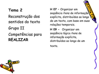 Tema 2
Reconstrução dos
sentidos do texto
Grupo II
Competências para
REALIZAR
H 07 – Organizar em
seqüência itens de informação
explícita, distribuídos ao longo
de um texto, com base em suas
relações temporais.
H 09 - Organizar em
seqüência lógica itens de
informação explícita,
distribuídos ao longo de um
texto.
 