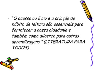 • “O acesso ao livro e a criação do
hábito de leitura são essenciais para
fortalecer a nossa cidadania e
também como alicerce para outras
aprendizagens.” (LITERATURA PARA
TODOS)
 