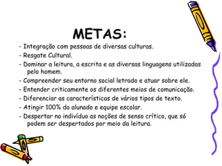METAS:
- Integração com pessoas de diversas culturas.
- Resgate Cultural.
- Dominar a leitura, a escrita e as diversas linguagens utilizadas
pelo homem.
- Compreender seu entorno social letrado e atuar sobre ele.
- Entender criticamente os diferentes meios de comunicação.
- Diferenciar as características de vários tipos de texto.
- Atingir 100% do alunado e equipe escolar.
- Despertar no indivíduo as noções de senso crítico, que só
podem ser despertados por meio da leitura.
 