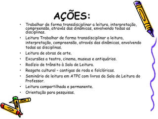 AÇÕES:
• Trabalhar de forma transdisciplinar a leitura, interpretação,
compreensão, através das dinâmicas, envolvendo todas as
disciplinas.
• Leitura Trabalhar de forma transdisciplinar a leitura,
interpretação, compreensão, através das dinâmicas, envolvendo
todas as disciplinas.
• Leitura de obras de arte.
• Excursões a teatro, cinema, museus e antiquários.
• Rodízio de trânsito à Sala de Leitura.
• Resgate cultural – cantigas de roda e folclóricas.
• Seminário de leitura em ATPC com livros da Sala de Leitura do
Professor.
• Leitura compartilhada e permanente.
• Orientação para pesquisas.
 