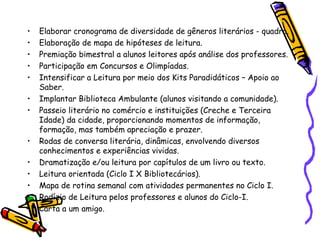 • Elaborar cronograma de diversidade de gêneros literários - quadro.
• Elaboração de mapa de hipóteses de leitura.
• Premiação bimestral a alunos leitores após análise dos professores.
• Participação em Concursos e Olimpíadas.
• Intensificar a Leitura por meio dos Kits Paradidáticos – Apoio ao
Saber.
• Implantar Biblioteca Ambulante (alunos visitando a comunidade).
• Passeio literário no comércio e instituições (Creche e Terceira
Idade) da cidade, proporcionando momentos de informação,
formação, mas também apreciação e prazer.
• Rodas de conversa literária, dinâmicas, envolvendo diversos
conhecimentos e experiências vividas.
• Dramatização e/ou leitura por capítulos de um livro ou texto.
• Leitura orientada (Ciclo I X Bibliotecários).
• Mapa de rotina semanal com atividades permanentes no Ciclo I.
• Rodízio de Leitura pelos professores e alunos do Ciclo-I.
• Carta a um amigo.
 