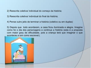 2) Reescrita coletiva/ individual do começo da história;
3) Reescrita coletiva/ individual do final da história;
4) Pense outro jeito de terminar a história (coletivo ou em duplas)
5) Depois que todo acordaram, a casa ficou iluminada e alegre. Imagine
como foi o dia dos personagens e continue a história (esta é a proposta
com maior grau de dificuldade, pois a criança terá que imaginar o que
aconteceu e em como escrever).
 