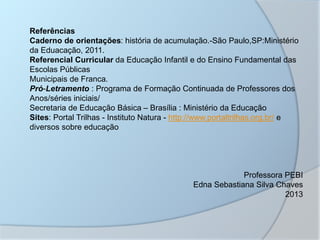 Referências
Caderno de orientações: história de acumulação.-São Paulo,SP:Ministério
da Eduacação, 2011.
Referencial Curricular da Educação Infantil e do Ensino Fundamental das
Escolas Públicas
Municipais de Franca.
Pró-Letramento : Programa de Formação Continuada de Professores dos
Anos/séries iniciais/
Secretaria de Educação Básica – Brasília : Ministério da Educação
Sites: Portal Trilhas - Instituto Natura - http://www.portaltrilhas.org.br/ e
diversos sobre educação
Professora PEBI
Edna Sebastiana Silva Chaves
2013
 