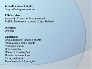 Área do conhecimento:
Língua Portuguesa e Artes.
Público alvo:
Alunos do 2º ano do Fundamental I
EMEB. Professora Luzinete Cortez Balieiro
Duração:
Um mês
Conteúdo:
Linguagem oral, leitura e escrita
Interpretação oral e escrita
Produção textual
Dramatização
Números e operações
Grandezas e medidas
Espaço e forma
Tratamento da informação
 