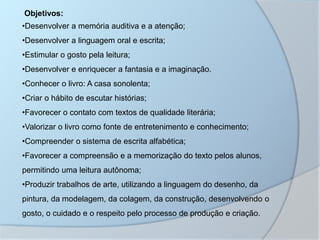 Objetivos:
•Desenvolver a memória auditiva e a atenção;
•Desenvolver a linguagem oral e escrita;
•Estimular o gosto pela leitura;
•Desenvolver e enriquecer a fantasia e a imaginação.
•Conhecer o livro: A casa sonolenta;
•Criar o hábito de escutar histórias;
•Favorecer o contato com textos de qualidade literária;
•Valorizar o livro como fonte de entretenimento e conhecimento;
•Compreender o sistema de escrita alfabética;
•Favorecer a compreensão e a memorização do texto pelos alunos,
permitindo uma leitura autônoma;
•Produzir trabalhos de arte, utilizando a linguagem do desenho, da
pintura, da modelagem, da colagem, da construção, desenvolvendo o
gosto, o cuidado e o respeito pelo processo de produção e criação.
 