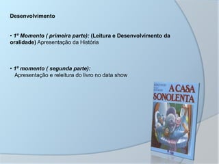 Desenvolvimento
• 1º Momento ( primeira parte): (Leitura e Desenvolvimento da
oralidade) Apresentação da História
• 1º momento ( segunda parte):
Apresentação e releitura do livro no data show
 