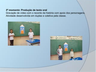 5º momento: Produção de texto oral
Gravação de vídeo com o reconto da história com apoio dos personagens.
Atividade desenvolvida em duplas e coletiva pela classe.
 