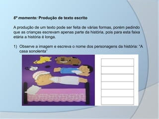 6º momento: Produção de texto escrito
A produção de um texto pode ser feita de várias formas, porém pedindo
que as crianças escrevam apenas parte da história, pois para esta faixa
etária a história é longa.
1) Observe a imagem e escreva o nome dos personagens da história: “A
casa sonolenta”
 