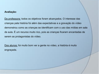 Avaliação:
Da professora: todos os objetivos foram alcançados. O interesse das
crianças pela história foi além das expectativas e a gravação do vídeo
demonstrou como as crianças se identificam com o uso das mídias em sala
de aula. É um recurso muito rico, pois as crianças ficaram encantadas de
serem as protagonistas do vídeo.
Dos alunos: foi muito bom ver a gente no vídeo, a história é muito
engraçada.
 
