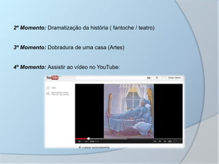 2º Momento: Dramatização da história ( fantoche / teatro)
3º Momento: Dobradura de uma casa (Artes)
4º Momento: Assistir ao vídeo no YouTube:
 