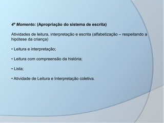 4º Momento: (Apropriação do sistema de escrita)
Atividades de leitura, interpretação e escrita (alfabetização – respeitando a
hipótese da criança)
• Leitura e interpretação;
• Leitura com compreensão da história;
• Lista;
• Atividade de Leitura e Interpretação coletiva.
 