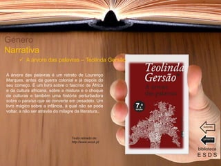 A árvore das palavras é um retrato de Lourenço
Marques, antes da guerra colonial e já depois do
seu começo. É um livro sobre o fascínio de África
e da cultura africana, sobre a mistura e o choque
de culturas e também uma história perturbadora
sobre o paraíso que se converte em pesadelo. Um
livro mágico sobre a infância, à qual não se pode
voltar, a não ser através do milagre da literatura..
Género
Narrativa
 A árvore das palavras – Teolinda Gersão
biblioteca
E S D S
géneros
autores
Texto retirado de:
http://www.wook.pt
 