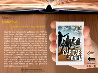 Quando este romance foi publicado em 1937, as
autoridades da Baía queimaram-no na praça
pública. A razão era clara: o livro denunciava a
terrível injustiça social de que eram vítimas os
muitos meninos de rua. É o início da ditadura do
Estado Novo e a censura quer proibir um livro que
expõe, através da história dos meninos de rua
liderados por Pedro Bala, a história de milhões de
brasileiros que vivem abaixo do limiar da pobreza
e procuram os meios ao seu alcance para
sobreviver. Unindo-se como uma família, estes
meninos, obrigados a crescer antes do tempo, são
cruéis e ternos, corajosos e assustados, ladrões e
solidários, crianças e adultos. E um dia chega
Dora e há uma história de amor. Mas poderá o
amor sobreviver no inferno?
Género
Narrativa
 Capitães da areia – Jorge Amado
biblioteca
E S D S
Texto adaptado do manual Plural -
10º ano/destacável Projeto de Leitura
géneros
autores
 