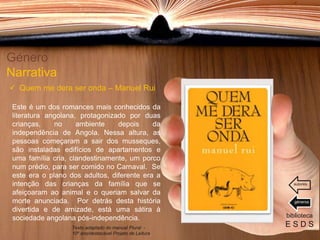 Este é um dos romances mais conhecidos da
literatura angolana, protagonizado por duas
crianças, no ambiente depois da
independência de Angola. Nessa altura, as
pessoas começaram a sair dos musseques,
são instaladas edifícios de apartamentos e
uma família cria, clandestinamente, um porco
num prédio, para ser comido no Carnaval. Se
este era o plano dos adultos, diferente era a
intenção das crianças da família que se
afeiçoaram ao animal e o queriam salvar da
morte anunciada. Por detrás desta história
divertida e de amizade, está uma sátira à
sociedade angolana pós-independência.
Género
Narrativa
 Quem me dera ser onda – Manuel Rui
biblioteca
E S D STexto adaptado do manual Plural -
10º ano/destacável Projeto de Leitura
géneros
autores
 