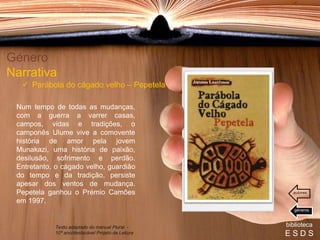Num tempo de todas as mudanças,
com a guerra a varrer casas,
campos, vidas e tradições, o
camponês Ulume vive a comovente
história de amor pela jovem
Munakazi, uma história de paixão,
desilusão, sofrimento e perdão.
Entretanto, o cágado velho, guardião
do tempo e da tradição, persiste
apesar dos ventos de mudança.
Pepetela ganhou o Prémio Camões
em 1997.
Género
Narrativa
 Parábola do cágado velho – Pepetela
biblioteca
E S D S
Texto adaptado do manual Plural -
10º ano/destacável Projeto de Leitura
géneros
autores
 
