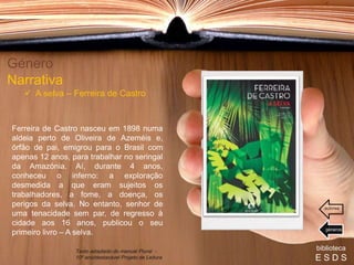 Ferreira de Castro nasceu em 1898 numa
aldeia perto de Oliveira de Azeméis e,
órfão de pai, emigrou para o Brasil com
apenas 12 anos, para trabalhar no seringal
da Amazónia. Aí, durante 4 anos,
conheceu o inferno: a exploração
desmedida a que eram sujeitos os
trabalhadores, a fome, a doença, os
perigos da selva. No entanto, senhor de
uma tenacidade sem par, de regresso à
cidade aos 16 anos, publicou o seu
primeiro livro – A selva.
Género
Narrativa
 A selva – Ferreira de Castro
biblioteca
E S D S
Texto adaptado do manual Plural -
10º ano/destacável Projeto de Leitura
géneros
autores
 