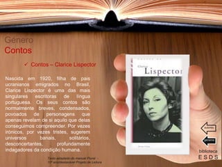 Nascida em 1920, filha de pais
ucranianos emigrados no Brasil,
Clarice Lispector é uma das mais
singulares escritoras de língua
portuguesa. Os seus contos são
normalmente breves, condensados,
povoados de personagens que
apenas revelam de si aquilo que delas
conseguimos compreender. Por vezes
irónicos, por vezes tristes, sugerem
universos banais, solitários,
desconcertantes, profundamente
indagadores da condição humana.
Género
Contos
biblioteca
E S D S
 Contos – Clarice Lispector
Texto adaptado do manual Plural -
10º ano/destacável Projeto de Leitura
géneros
autores
 