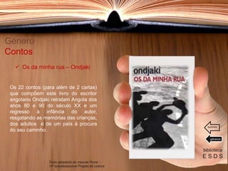 Os 22 contos (para além de 2 cartas)
que compõem este livro do escritor
angolano Ondjaki retratam Angola dos
anos 80 e 90 do século XX e um
regresso à infância do autor,
resgatando as memórias das crianças,
dos adultos e de um país à procura
do seu caminho.
Género
Contos
biblioteca
E S D S
 Os da minha rua – Ondjaki
Texto adaptado do manual Plural -
10º ano/destacável Projeto de Leitura
géneros
autores
 