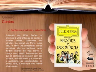 Publicado em 1870, Serões da
província é uma antologia de contos e
novelas curtas, publicadas em
folhetim, no Jornal do Porto, entre
1862 e 1864. As atmosferas destas
narrativas são as habituais neste
médico escritor de vida breve: a
crença num mundo harmonioso, em
que os conflitos se resolvem com boa
vontade, a simplicidade que torna feliz
o quotidiano, as peculiaridades do
mundo rural, o amor que tudo redime
e harmoniza.
Género
Contos
biblioteca
E S D S
 Serões da província – Júlio Dinis
Texto adaptado do manual Plural -
10º ano/destacável Projeto de Leitura
géneros
autores
 