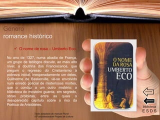 No ano de 1327, numa abadia de França,
um grupo de teólogos discute, ao mais alto
nível, a doutrina dos Franciscanos, que
pregam o regresso do Cristianismo à
pobreza inicial. Inesperadamente um deles,
Guilherme de Baskerville, vê-se envolvido
num enredo policial de misteriosas mortes,
que o conduz a um outro mistério: a
biblioteca do mosteiro guarda, em segredo,
obras proibidas, entre as quais o
desaparecido capítulo sobre o riso da
Poética de Aristóteles.
Género
romance histórico
biblioteca
E S D S
 O nome de rosa – Umberto Eco
Texto adaptado do manual Plural -
10º ano/destacável Projeto de Leitura
géneros
autores
 