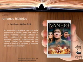 Género
romance histórico
No tempo das cruzadas e das lutas entre
normandos e saxões, João sem Terra a
querer destronar Ricardo Coração de
Leão, enaltecem-se os valores do
heroísmo medieval, protagonizado pelo
cavaleiro Wilfred de Ivanhoe. Na luta
contra os tiranos, a coragem, a bondade
e o amor vencem sempre.
biblioteca
E S D S
 Ivanhoe – Walter Scott
Texto retirado do manual Plural - 10º
ano/destacável Projeto de Leitura
géneros
autores
 