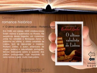 Género
romance histórico
Em 1506, em Lisboa, 2000 cristãos-novos
foram mortos e queimados no Rossio. Na
sequência dessa tragédia, um misterioso
crime foi cometido e Berequias Zarco, o
sobrinho da vítima, o último cabalista de
Lisboa, tem de desvendar o mistério.
Richard Zimler, o autor, americano de
origem judaica e naturalizado português,
têm-se debruçado sobre a questão dos
judeus portugueses, cuja expulsão do
reino tornou o país muito mais pobre.
.
biblioteca
E S D S
 O último cabalista em Lisboa – Richard Zimler
Texto retirado do manual Plural - 10º
ano/destacável Projeto de Leitura
géneros
autores
 