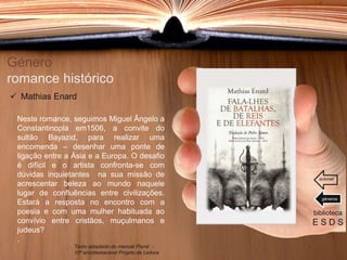 Género
romance histórico
Neste romance, seguimos Miguel Ângelo a
Constantinopla em1506, a convite do
sultão Bayazid, para realizar uma
encomenda – desenhar uma ponte de
ligação entre a Ásia e a Europa. O desafio
é difícil e o artista confronta-se com
dúvidas inquietantes na sua missão de
acrescentar beleza ao mundo naquele
lugar de confluências entre civilizações.
Estará a resposta no encontro com a
poesia e com uma mulher habituada ao
convívio entre cristãos, muçulmanos e
judeus?
.
biblioteca
E S D S
 Mathias Enard
Texto adaptado do manual Plural -
10º ano/destacável Projeto de Leitura
géneros
autores
 