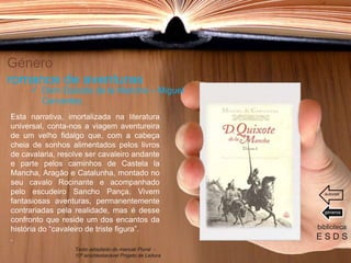Género
romance de aventuras
Esta narrativa, imortalizada na literatura
universal, conta-nos a viagem aventureira
de um velho fidalgo que, com a cabeça
cheia de sonhos alimentados pelos livros
de cavalaria, resolve ser cavaleiro andante
e parte pelos caminhos de Castela la
Mancha, Aragão e Catalunha, montado no
seu cavalo Rocinante e acompanhado
pelo escudeiro Sancho Pança. Vivem
fantasiosas aventuras, permanentemente
contrariadas pela realidade, mas é desse
confronto que reside um dos encantos da
história do “cavaleiro de triste figura”.
.
biblioteca
E S D S
 Dom Quixote de la Mancha – Miguel
Cervantes
Texto adaptado do manual Plural -
10º ano/destacável Projeto de Leitura
géneros
autores
 