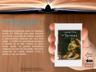 Género
romance de aventuras
Romance em forma de carta, na 1ªpessoa,
escrito em 1554 por uma autor anónimo
que relata a sua vida de miséria, aventura
e sobrevivência, motivado por uma forte
razão: a mulher do narrador-personagem
é amante de um alto membro do clero.
Numa época de grande intolerância
religiosa por parte da Inquisição, esta obra
apresenta um grande alcance crítico e
justifica o seu anonimato.
biblioteca
E S D S
 Lazarilho de Tormes
Texto adaptado do manual Plural -
10º ano/destacável Projeto de Leitura
géneros
autores
 