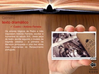 Género
texto dramático
Os amores trágicos de Pedro e Inês
inspiraram António Ferreira, escritor e
humanista do século XVI, nesta peça
de teatro escrita segundo o modelo da
tragédia clássica – a primeira da
literatura portuguesa e uma das obras
mais importantes do Renascimento
português.
biblioteca
E S D S
 Castro – António Ferreira
géneros
autores
 