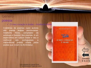 Género
poesia
Coletânea de poemas cujos autores
são poetas árabes peninsulares.
Adalberto Alves, compilador da
antologia e tradutor dos poemas, é um
especialista em cultura árabe e deu a
conhecer aos portugueses a
maravilhosa poesia criada pelos
poetas que viviam no Al-Andaluz.
biblioteca
E S D S
 O meu coração é árabe – Adalberto Alves
Texto adaptado do manual Plural -
10º ano/destacável Projeto de Leitura
géneros
autores
 