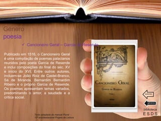 Género
poesia
Publicado em 1516, o Cancioneiro Geral
é uma compilação de poemas palacianos
reunidos pelo poeta Garcia de Resende
e inclui composições do final do séc. XV
e início do XVI. Entre outros autores,
incluem-se João Roiz de Castel-Branco,
Sá de Miranda, Bernardim Bernardim
Ribeiro e o próprio Garcia de Resende.
Os poemas apresentam temas variados,
predominando o amor, a saudade e a
crítica social.
biblioteca
E S D S
 Cancioneiro Geral – Garcia de Resende
Texto adaptado do manual Plural -
10º ano/destacável Projeto de Leitura
géneros
autores
 