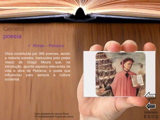 Género
poesia
Obra constituída por 366 poemas, sendo
a maioria sonetos, traduzidos pelo poeta
Vasco de Graça Moura que, na
introdução, aponta aspetos relevantes da
vida e obra de Petrarca, o poeta que
influenciou para sempre a cultura
ocidental.
biblioteca
E S D S
 Rimas – Petrarca
Texto adaptado do manual Plural -
10º ano/destacável Projeto de Leitura
géneros
autores
 
