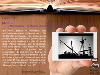 Género
poesia
Em 1977, Sophia foi convidada para
participar nas comemorações oficiais do Dia
de Camões em Macau. Fez, então, a sua
primeira viagem ao Oriente, que lhe causou
uma forte impressão e emoção. Sobre ela
diria: “Pensei naqueles que ali chegaram
sem aviso prévio, sem mapas ou relatos,
ou desen hos ou fotografias que os
prevenissem do que iam ver. Escrevi os
primeiros poemas simultaneamente a partir
da minha imaginação, desse primeiro olhar
e a partir do meu próprio maravilhamento.”
Desse “maravilhamento”, nasceu o livro
“Navegações”, publicado em 1983.
biblioteca
E S D S
 Navegações – Sophia de Mello Breyner Andresen
Texto adaptado do manual Plural -
10º ano/destacável Projeto de Leitura
géneros
autores
 