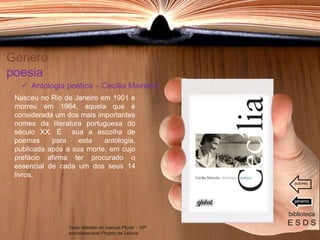 Género
poesia
Nasceu no Rio de Janeiro em 1901 e
morreu em 1964, aquela que é
considerada um dos mais importantes
nomes da literatura portuguesa do
século XX. É sua a escolha de
poemas para esta antologia,
publicada após a sua morte, em cujo
prefácio afirma ter procurado o
essencial de cada um dos seus 14
livros.
biblioteca
E S D S
 Antologia poética – Cecília Meireles
Texto retirado do manual Plural - 10º
ano/destacável Projeto de Leitura
géneros
autores
 