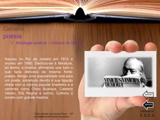 Género
poesia
Nasceu no Rio de Janeiro em 1913 e
morreu em 1980. Dedicou-se à literatura,
ao teatro, à música, afirmando que tudo o
que fazia derivava da mesma fonte:
poesia. Atingiu uma popularidade rara para
um poeta, sobretudo devido à sua ligação
direta com a música popular brasileira e a
cantores como Chico Buarque, Caetano
Veloso, Elis Regina e outros. Cultivou o
soneto com grande mestria.
biblioteca
E S D S
 Antologia poética – Vinicius de Morais
Texto retirado do manual Plural - 10º
ano/destacável Projeto de Leitura
géneros
autores
 