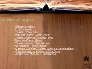 Género
Literatura de viagens
 Odisseia – Homero
 Eneida – Vergílio
 Viagens – Marco Polo
 Robinson Crusoe – Daniel Defoe
 Viagens de Gulliver – Jonathan Siwft
 Danúbio – Claudio Magris
 Viagens invisíveis – Italo Calvino
 Na Patagónia – Bruce Chatwin
 O murmúrio do mundo: a Índia revisitada – Almeida Faria
 O Japão é um lugar estranho – Peter Carey
 As ilhas desconhecidas – Raul Brandão
biblioteca
E S D S
 