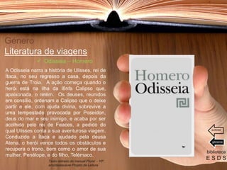 Género
Literatura de viagens
A Odisseia narra a história de Ulisses, rei de
Ítaca, no seu regresso a casa, depois da
guerra de Troia. A ação começa quando o
herói está na ilha da l8nfa Calipso que,
apaixonada, o retém. Os deuses, reunidos
em consílio, ordenam a Calipso que o deixe
partir e ele, com ajuda divina, sobrevive a
uma tempestade provocada por Poseidon,
deus do mar e seu inimigo, e acaba por ser
acolhido pelo rei de Feaces, a pedido do
qual Ulisses conta a sua aventurosa viagem.
Conduzido a Ítaca e ajudado pela deusa
Atena, o herói vence todos os obstáculos e
recupera o trono, bem como o amor de sua
mulher, Penélope, e do filho, Telémaco.
biblioteca
E S D S
 Odisseia – Homero
Texto retirado do manual Plural - 10º
ano/destacável Projeto de Leitura
géneros
autores
 