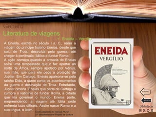Género
Literatura de viagens
A Eneida, escrita no século I a. C., narra a
viagem do príncipe troiano Eneias, desde que
saiu de Troia, destruída pela guerra, até
chegar à península Itálica e fundar Roma.
A ação começa quando a armada de Eneias
sofre uma tempestade que o faz aportar ao
norte de África, sempre ajudado por Vénus,
sua mãe, que para ele pede a proteção de
Júpiter. Em Cartago, Eneias apaixona-se pela
rainha Dido, a quem conta os acontecimentos
da guerra e destruição de Troia. Entretanto,
Júpiter ordena Eneias que parta de Cartago e
cumpra o vaticínio de fundar Roma, a cidade
que iria governar o mundo. Eneias parte,
empreendendo a viagem até Itália onde
enfrenta lutas difíceis. Assim nasce Roma e a
sua língua, o latim.
biblioteca
E S D S
 Eneida – Vergílio
Texto adaptado do manual Plural -
10º ano/destacável Projeto de Leitura
géneros
autores
 