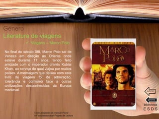 Género
Literatura de viagens
No final do século XIII, Marco Polo sai de
Veneza em direção ao Oriente onde
esteve durante 17 anos, tendo feito
amizade com o imperador chinês Kublai
Khan, ao serviço do qual viajou por muitos
países. A mensagem que deixou com este
livro de viagens foi de admiração,
tolerância e otimismo face a outras
civilizações desconhecidas da Europa
medieval.
biblioteca
E S D S
 Viagens – Marco Polo
Texto adaptado do manual Plural -
10º ano/destacável Projeto de Leitura
géneros
autores
 