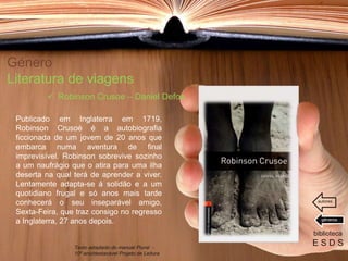 Género
Literatura de viagens
Publicado em Inglaterra em 1719,
Robinson Crusoé é a autobiografia
ficcionada de um jovem de 20 anos que
embarca numa aventura de final
imprevisível. Robinson sobrevive sozinho
a um naufrágio que o atira para uma ilha
deserta na qual terá de aprender a viver.
Lentamente adapta-se á solidão e a um
quotidiano frugal e só anos mais tarde
conhecerá o seu inseparável amigo,
Sexta-Feira, que traz consigo no regresso
a Inglaterra, 27 anos depois.
biblioteca
E S D S
 Robinson Crusoe – Daniel Defoe
Texto adaptado do manual Plural -
10º ano/destacável Projeto de Leitura
géneros
autores
 