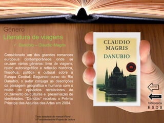 Género
Literatura de viagens
Considerado um dos grandes romances
europeus contemporâneos onde se
cruzam vários géneros: livro de viagens,
relato autobiográfico e reflexão histórica,
filosófica, política e cultural sobre a
Europa Central. Seguindo curso do Rio
Danúbio, o autor conjuga as descrições
da paisagem geográfica e humana com o
relato de episódios reveladores do
cruzamento de culturas e preservação de
identidades. “Danúbio” recebeu o Prémio
Príncipe das Astúrias das Artes em 2004. biblioteca
E S D S
 Danúbio – Claudio Magris
Texto adaptado do manual Plural -
10º ano/destacável Projeto de Leitura
géneros
autores
 