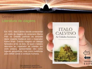 Género
Literatura de viagens
Em 1972, Italo Calvino decide acrescentar
um relato às viagens do veneziano Marco
Polo no Oriente: partindo da amizade
deste viajante medieval com o imperador
Kuklai Khan, Calvino imagina um diálogo
fantástico entre os dois, no qual o italiano
descreve ao imperador as cidades por
onde passou, apresentadas não como
lugares geográficos, mas como metáforas
para refletir sobre a condição humana.
biblioteca
E S D S
Texto adaptado do manual Plural -
10º ano/destacável Projeto de Leitura
géneros
autores
 