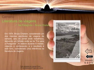 Género
Literatura de viagens
Em 1974, Bruce Chatwin, considerado um
dos maiores escritores de viagens de
sempre, saiu do jornal onde trabalhava,
deixando um bilhete onde se lia “Fui para
a Patagónia”. Aí esteve durante 6 meses,
viajando e conhecendo, e o resultado é
este livro, considerado uma referência na
literatura de viagens.
biblioteca
E S D S
 Na Patagónia – Bruce Chatwin
Texto adaptado do manual Plural -
10º ano/destacável Projeto de Leitura
géneros
autores
 