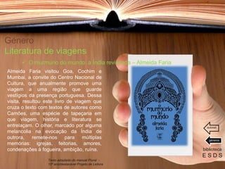 Género
Literatura de viagens
Almeida Faria visitou Goa, Cochim e
Mumbai, a convite do Centro Nacional de
Cultura, que anualmente promove uma
viagem a uma região que guarde
vestígios da presença portuguesa. Dessa
visita, resultou este livro de viagem que
cruza o texto com textos de autores como
Camões, uma espécie de tapeçaria em
que viagem, história e literatura se
entrelaçam. O olhar, marcado por alguma
melancolia na evocação da Índia de
outrora, remete-nos para múltiplas
memórias: igrejas, feitorias, amores,
condenações à fogueira, ambição, ruína. biblioteca
E S D S
 O murmúrio do mundo: a Índia revisitada – Almeida Faria
Texto adaptado do manual Plural -
10º ano/destacável Projeto de Leitura
géneros
autores
 