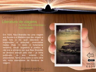 Género
Literatura de viagens
Em 1924, Raul Brandão fez uma viagem
aos Açores e à Madeira que deu origem a
este livro e no qual descreve as
impressões e emoções vivenciadas
nestas ilhas. O estilo é fortemente
sensitivo, visual, sugestivo e poético e
não era a primeira vez que Raul Brandão
se deixava seduzir pelo mar – já tinha
publicado, no ano anterior, Os
pescadores. Tanto uma como a outra obra
são livros exemplares da literatura de
viagem. biblioteca
E S D S
 As ilhas desconhecidas –
Raul Brandão
Texto adaptado do manual Plural -
10º ano/destacável Projeto de Leitura
géneros
autores
 