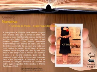A protagonista é Virgínia, uma menina obrigada
pelo divórcio dos pais a dividir-se entre dois
mundos e que, inconformada, não se sente bem
em nenhum deles. Constrói, por isso, o seu
universo paralelo, uma família alternativa,
materializando-se na ciranda de pedra, uma fonte
de jardim na mansão do pai, com uma roda com
cinco anões de pedra. Junto deles a menina
sente-se bem e imagina, nas cinco figuras, duas
irmãs e três amigos. Mas a roda da vida continua
a girar e a menina afasta-se, para um dia
regressar, quase adulta, à procura das respostas
para a sua inquietação e descobrir o que se
esconde na imagem simbólica da ciranda de
pedra. Lygia Fagundes Telles recebeu o Prémio
Camões em 2005.
.
Género
Narrativa
 Ciranda de Pedra – Lygia Fagundes Telles
biblioteca
E S D STexto adaptado do manual Plural -
10º ano/destacável Projeto de Leitura
géneros
autores
 