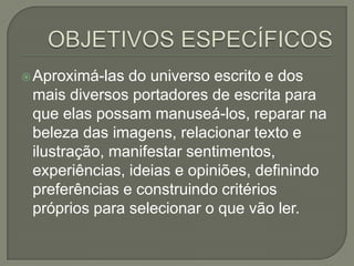  Aproximá-las

do universo escrito e dos
mais diversos portadores de escrita para
que elas possam manuseá-los, reparar na
beleza das imagens, relacionar texto e
ilustração, manifestar sentimentos,
experiências, ideias e opiniões, definindo
preferências e construindo critérios
próprios para selecionar o que vão ler.

 